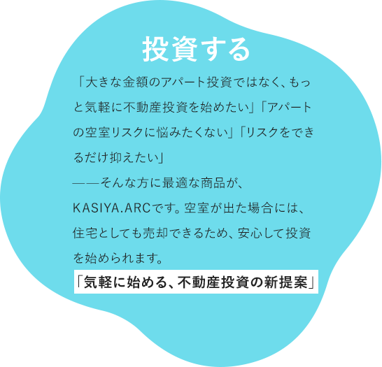 投資する 「大きな金額のアパート投資ではなく、もっと気軽に不動産投資を始めたい」「アパートの空室リスクに悩みたくない」「リスクをできるだけ抑えたい」——そんな方に最適な商品が、KASIYA.ARCです。空室が出た場合には、住宅としても売却できるため、安心して投資を始められます。 「気軽に始める、不動産投資の新提案」